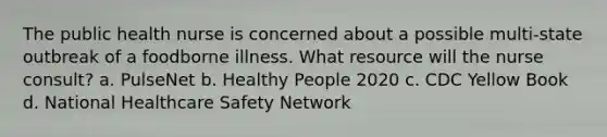 The public health nurse is concerned about a possible multi-state outbreak of a foodborne illness. What resource will the nurse consult? a. PulseNet b. Healthy People 2020 c. CDC Yellow Book d. National Healthcare Safety Network