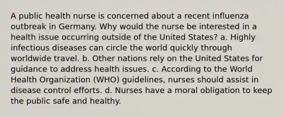 A public health nurse is concerned about a recent influenza outbreak in Germany. Why would the nurse be interested in a health issue occurring outside of the United States? a. Highly infectious diseases can circle the world quickly through worldwide travel. b. Other nations rely on the United States for guidance to address health issues. c. According to the World Health Organization (WHO) guidelines, nurses should assist in disease control efforts. d. Nurses have a moral obligation to keep the public safe and healthy.