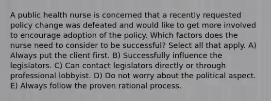 A public health nurse is concerned that a recently requested policy change was defeated and would like to get more involved to encourage adoption of the policy. Which factors does the nurse need to consider to be successful? Select all that apply. A) Always put the client first. B) Successfully influence the legislators. C) Can contact legislators directly or through professional lobbyist. D) Do not worry about the political aspect. E) Always follow the proven rational process.