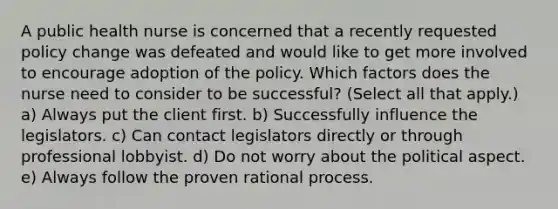 A public health nurse is concerned that a recently requested policy change was defeated and would like to get more involved to encourage adoption of the policy. Which factors does the nurse need to consider to be successful? (Select all that apply.) a) Always put the client first. b) Successfully influence the legislators. c) Can contact legislators directly or through professional lobbyist. d) Do not worry about the political aspect. e) Always follow the proven rational process.