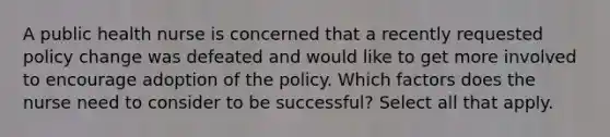 A public health nurse is concerned that a recently requested policy change was defeated and would like to get more involved to encourage adoption of the policy. Which factors does the nurse need to consider to be successful? Select all that apply.