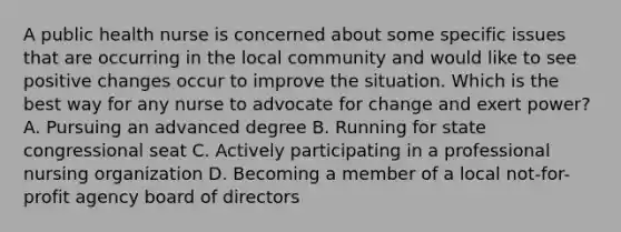 A public health nurse is concerned about some specific issues that are occurring in the local community and would like to see positive changes occur to improve the situation. Which is the best way for any nurse to advocate for change and exert power? A. Pursuing an advanced degree B. Running for state congressional seat C. Actively participating in a professional nursing organization D. Becoming a member of a local not-for-profit agency board of directors