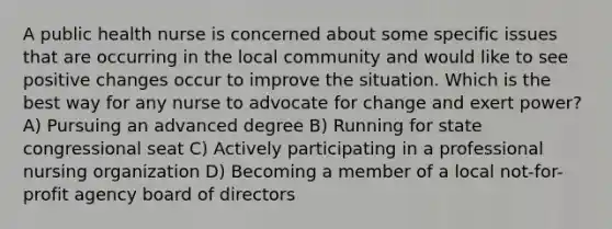 A public health nurse is concerned about some specific issues that are occurring in the local community and would like to see positive changes occur to improve the situation. Which is the best way for any nurse to advocate for change and exert power? A) Pursuing an advanced degree B) Running for state congressional seat C) Actively participating in a professional nursing organization D) Becoming a member of a local not-for-profit agency board of directors