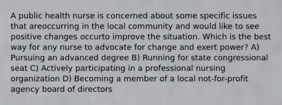 A public health nurse is concerned about some specific issues that areoccurring in the local community and would like to see positive changes occurto improve the situation. Which is the best way for any nurse to advocate for change and exert power? A) Pursuing an advanced degree B) Running for state congressional seat C) Actively participating in a professional nursing organization D) Becoming a member of a local not-for-profit agency board of directors