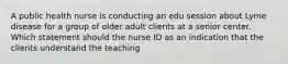 A public health nurse is conducting an edu session about Lyme disease for a group of older adult clients at a senior center. Which statement should the nurse ID as an indication that the clients understand the teaching