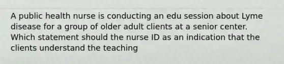 A public health nurse is conducting an edu session about Lyme disease for a group of older adult clients at a senior center. Which statement should the nurse ID as an indication that the clients understand the teaching