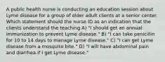 A public health nurse is conducting an education session about Lyme disease for a group of older adult clients at a senior center. Which statement should the nurse ID as an indication that the clients understand the teaching A) "I should get an annual immunization to prevent Lyme disease." B) "I can take penicillin for 10 to 14 days to manage Lyme disease." C) "I can get Lyme disease from a mosquito bite." D) "I will have abdominal pain and diarrhea if I get Lyme disease."