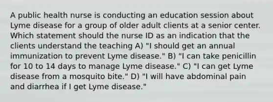 A public health nurse is conducting an education session about Lyme disease for a group of older adult clients at a senior center. Which statement should the nurse ID as an indication that the clients understand the teaching A) "I should get an annual immunization to prevent Lyme disease." B) "I can take penicillin for 10 to 14 days to manage Lyme disease." C) "I can get Lyme disease from a mosquito bite." D) "I will have abdominal pain and diarrhea if I get Lyme disease."