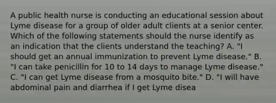 A public health nurse is conducting an educational session about Lyme disease for a group of older adult clients at a senior center. Which of the following statements should the nurse identify as an indication that the clients understand the teaching? A. "I should get an annual immunization to prevent Lyme disease." B. "I can take penicillin for 10 to 14 days to manage Lyme disease." C. "I can get Lyme disease from a mosquito bite." D. "I will have abdominal pain and diarrhea if I get Lyme disea