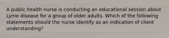 A public health nurse is conducting an educational session about Lyme disease for a group of older adults. Which of the following statements should the nurse identify as an indication of client understanding?