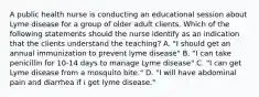 A public health nurse is conducting an educational session about Lyme disease for a group of older adult clients. Which of the following statements should the nurse identify as an indication that the clients understand the teaching? A. "I should get an annual immunization to prevent lyme disease" B. "I can take penicillin for 10-14 days to manage Lyme disease" C. "I can get Lyme disease from a mosquito bite." D. "I will have abdominal pain and diarrhea if i get lyme disease."