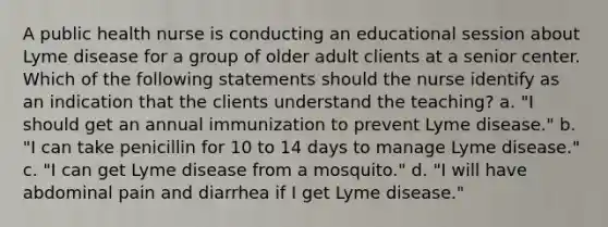 A public health nurse is conducting an educational session about Lyme disease for a group of older adult clients at a senior center. Which of the following statements should the nurse identify as an indication that the clients understand the teaching? a. "I should get an annual immunization to prevent Lyme disease." b. "I can take penicillin for 10 to 14 days to manage Lyme disease." c. "I can get Lyme disease from a mosquito." d. "I will have abdominal pain and diarrhea if I get Lyme disease."