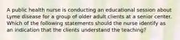 A public health nurse is conducting an educational session about Lyme disease for a group of older adult clients at a senior center. Which of the following statements should the nurse identify as an indication that the clients understand the teaching?