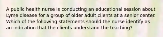 A public health nurse is conducting an educational session about Lyme disease for a group of older adult clients at a senior center. Which of the following statements should the nurse identify as an indication that the clients understand the teaching?