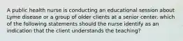 A public health nurse is conducting an educational session about Lyme disease or a group of older clients at a senior center. which of the following statements should the nurse identify as an indication that the client understands the teaching?