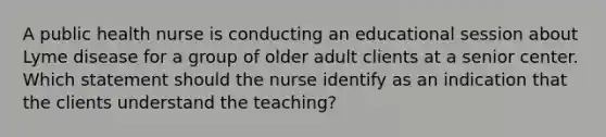 A public health nurse is conducting an educational session about Lyme disease for a group of older adult clients at a senior center. Which statement should the nurse identify as an indication that the clients understand the teaching?