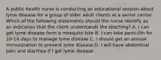 A public health nurse is conducting an educational session about lyme disease for a group of older adult clients at a senior center. Which of the following statements should the nurse identify as an indication that the client understands the teaching? A. I can get lyme disease form a mosquito bite B. I can take penicillin for 10-14 days to manage lyme disease C. I should get an annual immunization to prevent lyme disease D. I will have abdominal pain and diarrhea if I get lyme disease