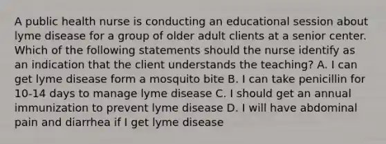 A public health nurse is conducting an educational session about lyme disease for a group of older adult clients at a senior center. Which of the following statements should the nurse identify as an indication that the client understands the teaching? A. I can get lyme disease form a mosquito bite B. I can take penicillin for 10-14 days to manage lyme disease C. I should get an annual immunization to prevent lyme disease D. I will have abdominal pain and diarrhea if I get lyme disease