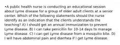 •A public health nurse is conducting an educational session about Lyme disease for a group of older adult clients at a senior center. Which of the following statements should the nurse identify as an indication that the clients understands the teaching? A) I should get an annual immunization to prevent Lyme disease. B) I can take penicillin for 10-14 days to manage Lyme disease. C) I can get Lyme disease from a mosquito bite. D) I will have abdominal pain and diarrhea if I get Lyme disease.