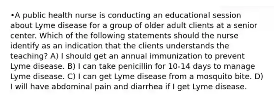 •A public health nurse is conducting an educational session about Lyme disease for a group of older adult clients at a senior center. Which of the following statements should the nurse identify as an indication that the clients understands the teaching? A) I should get an annual immunization to prevent Lyme disease. B) I can take penicillin for 10-14 days to manage Lyme disease. C) I can get Lyme disease from a mosquito bite. D) I will have abdominal pain and diarrhea if I get Lyme disease.