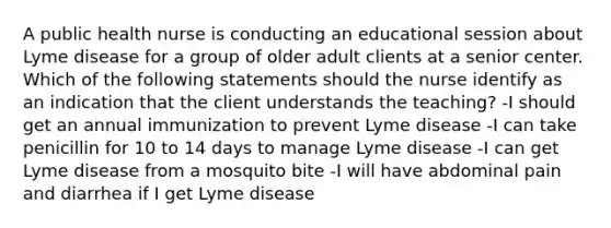 A public health nurse is conducting an educational session about Lyme disease for a group of older adult clients at a senior center. Which of the following statements should the nurse identify as an indication that the client understands the teaching? -I should get an annual immunization to prevent Lyme disease -I can take penicillin for 10 to 14 days to manage Lyme disease -I can get Lyme disease from a mosquito bite -I will have abdominal pain and diarrhea if I get Lyme disease