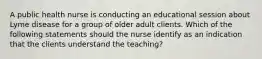 A public health nurse is conducting an educational session about Lyme disease for a group of older adult clients. Which of the following statements should the nurse identify as an indication that the clients understand the teaching?