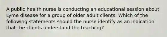 A public health nurse is conducting an educational session about Lyme disease for a group of older adult clients. Which of the following statements should the nurse identify as an indication that the clients understand the teaching?