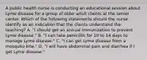 A public health nurse is conducting an educational session about Lyme disease for a group of older adult clients at the senior center. Which of the following statements should the nurse identify as an indication that the clients understand the teaching? A. "I should get an annual immunization to prevent Lyme disease." B. "I can take penicillin for 10 to 14 days to manage Lyme disease." C. "I can get Lyme disease from a mosquito bite." D. "I will have abdominal pain and diarrhea if I get Lyme disease."