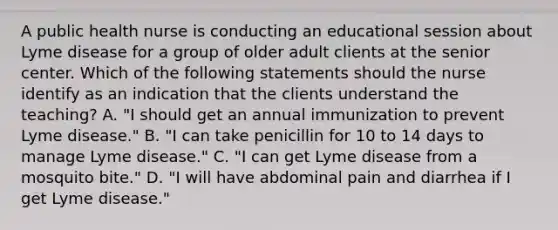 A public health nurse is conducting an educational session about Lyme disease for a group of older adult clients at the senior center. Which of the following statements should the nurse identify as an indication that the clients understand the teaching? A. "I should get an annual immunization to prevent Lyme disease." B. "I can take penicillin for 10 to 14 days to manage Lyme disease." C. "I can get Lyme disease from a mosquito bite." D. "I will have abdominal pain and diarrhea if I get Lyme disease."