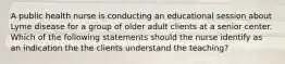 A public health nurse is conducting an educational session about Lyme disease for a group of older adult clients at a senior center. Which of the following statements should the nurse identify as an indication the the clients understand the teaching?