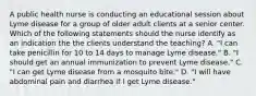 A public health nurse is conducting an educational session about Lyme disease for a group of older adult clients at a senior center. Which of the following statements should the nurse identify as an indication the the clients understand the teaching? A. "I can take penicillin for 10 to 14 days to manage Lyme disease." B. "I should get an annual immunization to prevent Lyme disease." C. "I can get Lyme disease from a mosquito bite." D. "I will have abdominal pain and diarrhea if I get Lyme disease."