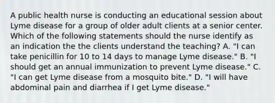 A public health nurse is conducting an educational session about Lyme disease for a group of older adult clients at a senior center. Which of the following statements should the nurse identify as an indication the the clients understand the teaching? A. "I can take penicillin for 10 to 14 days to manage Lyme disease." B. "I should get an annual immunization to prevent Lyme disease." C. "I can get Lyme disease from a mosquito bite." D. "I will have abdominal pain and diarrhea if I get Lyme disease."