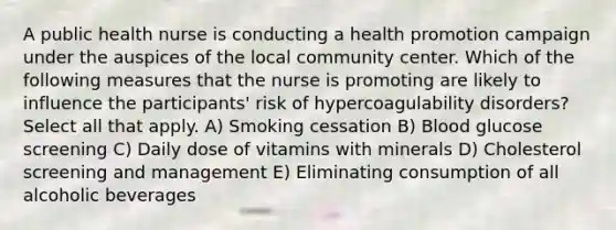 A public health nurse is conducting a health promotion campaign under the auspices of the local community center. Which of the following measures that the nurse is promoting are likely to influence the participants' risk of hypercoagulability disorders? Select all that apply. A) Smoking cessation B) Blood glucose screening C) Daily dose of vitamins with minerals D) Cholesterol screening and management E) Eliminating consumption of all alcoholic beverages