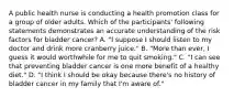 A public health nurse is conducting a health promotion class for a group of older adults. Which of the participants' following statements demonstrates an accurate understanding of the risk factors for bladder cancer? A. "I suppose I should listen to my doctor and drink more cranberry juice." B. "More than ever, I guess it would worthwhile for me to quit smoking." C. "I can see that preventing bladder cancer is one more benefit of a healthy diet." D. "I think I should be okay because there's no history of bladder cancer in my family that I'm aware of."