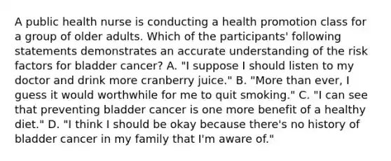 A public health nurse is conducting a health promotion class for a group of older adults. Which of the participants' following statements demonstrates an accurate understanding of the risk factors for bladder cancer? A. "I suppose I should listen to my doctor and drink more cranberry juice." B. "More than ever, I guess it would worthwhile for me to quit smoking." C. "I can see that preventing bladder cancer is one more benefit of a healthy diet." D. "I think I should be okay because there's no history of bladder cancer in my family that I'm aware of."