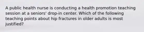 A public health nurse is conducting a health promotion teaching session at a seniors' drop-in center. Which of the following teaching points about hip fractures in older adults is most justified?