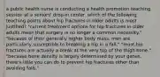 a public health nurse is conducting a health promotion teaching session at a seniors' drop-in center. which of the following teaching points about hip fractures in older adults is most justified? "current treatment options for hip fractures in older adults mean that surgery is no longer a common necessity." "because of their generally higher body mass, men are particularly susceptible to breaking a hip in a fall." "most hip fractures are actually a break at the very top of the thigh bone." "because bone density is largely determined by your genes, there's little you can do to prevent hip fractures other than avoiding falls."