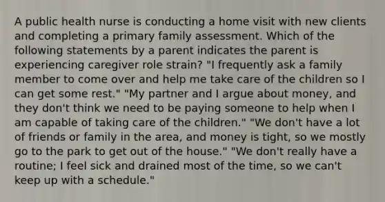 A public health nurse is conducting a home visit with new clients and completing a primary family assessment. Which of the following statements by a parent indicates the parent is experiencing caregiver role strain? "I frequently ask a family member to come over and help me take care of the children so I can get some rest." "My partner and I argue about money, and they don't think we need to be paying someone to help when I am capable of taking care of the children." "We don't have a lot of friends or family in the area, and money is tight, so we mostly go to the park to get out of the house." "We don't really have a routine; I feel sick and drained most of the time, so we can't keep up with a schedule."