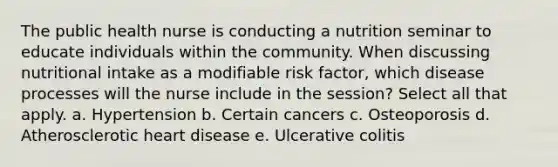 The public health nurse is conducting a nutrition seminar to educate individuals within the community. When discussing nutritional intake as a modifiable risk factor, which disease processes will the nurse include in the session? Select all that apply. a. Hypertension b. Certain cancers c. Osteoporosis d. Atherosclerotic heart disease e. Ulcerative colitis