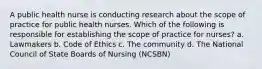 A public health nurse is conducting research about the scope of practice for public health nurses. Which of the following is responsible for establishing the scope of practice for nurses? a. Lawmakers b. Code of Ethics c. The community d. The National Council of State Boards of Nursing (NCSBN)