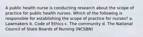 A public health nurse is conducting research about the scope of practice for public health nurses. Which of the following is responsible for establishing the scope of practice for nurses? a. Lawmakers b. Code of Ethics c. The community d. The National Council of State Boards of Nursing (NCSBN)