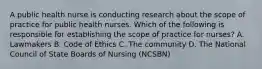 A public health nurse is conducting research about the scope of practice for public health nurses. Which of the following is responsible for establishing the scope of practice for nurses? A. Lawmakers B. Code of Ethics C. The community D. The National Council of State Boards of Nursing (NCSBN)