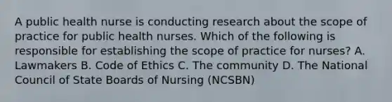 A public health nurse is conducting research about the scope of practice for public health nurses. Which of the following is responsible for establishing the scope of practice for nurses? A. Lawmakers B. Code of Ethics C. The community D. The National Council of State Boards of Nursing (NCSBN)