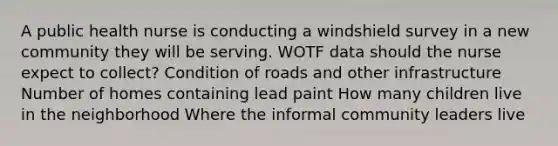 A public health nurse is conducting a windshield survey in a new community they will be serving. WOTF data should the nurse expect to collect? Condition of roads and other infrastructure Number of homes containing lead paint How many children live in the neighborhood Where the informal community leaders live