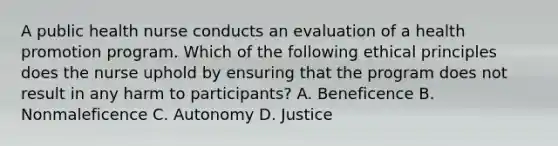 A public health nurse conducts an evaluation of a health promotion program. Which of the following ethical principles does the nurse uphold by ensuring that the program does not result in any harm to participants? A. Beneficence B. Nonmaleficence C. Autonomy D. Justice