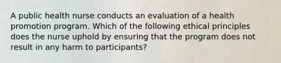 A public health nurse conducts an evaluation of a health promotion program. Which of the following ethical principles does the nurse uphold by ensuring that the program does not result in any harm to participants?