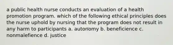 a public health nurse conducts an evaluation of a health promotion program. which of the following ethical principles does the nurse uphold by nursing that the program does not result in any harm to participants a. autonomy b. beneficience c. nonmalefience d. justice