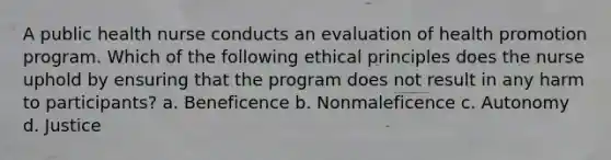 A public health nurse conducts an evaluation of health promotion program. Which of the following ethical principles does the nurse uphold by ensuring that the program does not result in any harm to participants? a. Beneficence b. Nonmaleficence c. Autonomy d. Justice