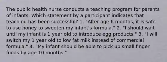 The public health nurse conducts a teaching program for parents of infants. Which statement by a participant indicates that teaching has been successful? 1. "After age 6 months, it is safe to use honey to sweeten my infant's formula." 2. "I should wait until my infant is 1 year old to introduce egg products." 3. "I will switch my 1 year old to low fat milk instead of commercial formula." 4. "My infant should be able to pick up small finger foods by age 10 months."