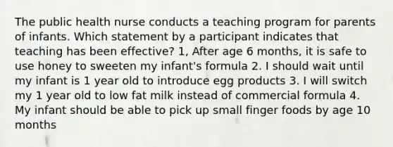 The public health nurse conducts a teaching program for parents of infants. Which statement by a participant indicates that teaching has been effective? 1, After age 6 months, it is safe to use honey to sweeten my infant's formula 2. I should wait until my infant is 1 year old to introduce egg products 3. I will switch my 1 year old to low fat milk instead of commercial formula 4. My infant should be able to pick up small finger foods by age 10 months